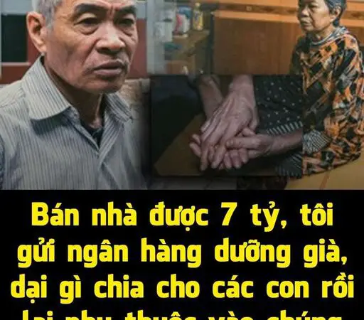 Bán nhà được 7 tỷ, tôi gửi ngân hàng để làm tiền dưỡng già, dại gì chia cho các con rồi lại nhìn sắc mặt chúng nó mà sống